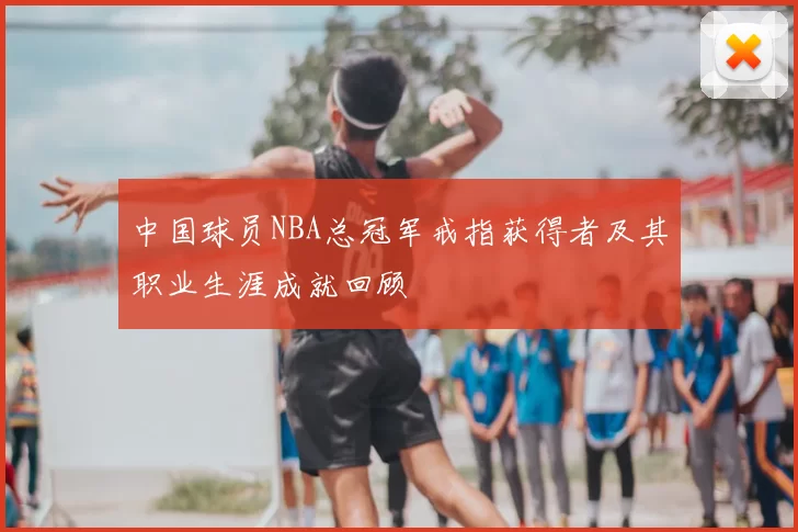 中国球员NBA总冠军戒指获得者及其职业生涯成就回顾