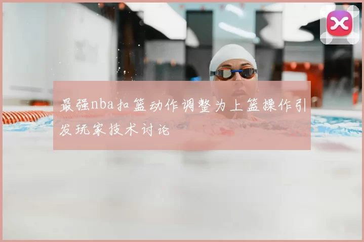 最强nba扣篮动作调整为上篮操作引发玩家技术讨论