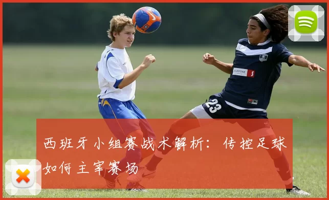 西班牙小组赛战术解析：传控足球如何主宰赛场