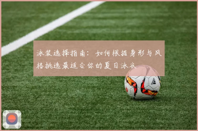 泳装选择指南:如何根据身形与风格挑选最适合你的夏日泳衣