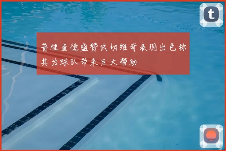 普理查德盛赞武切维奇表现出色称其为球队带来巨大帮助
