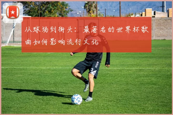 从球场到街头：最著名的世界杯歌曲如何影响流行文化