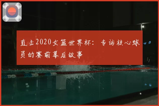 直击2020女篮世界杯:专访核心球员的赛前幕后故事