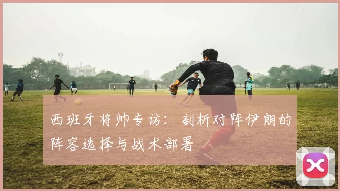 西班牙将帅专访:剖析对阵伊朗的阵容选择与战术部署