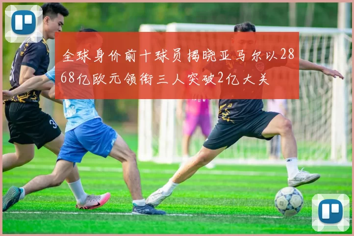 全球身价前十球员揭晓亚马尔以2868亿欧元领衔三人突破2亿大关