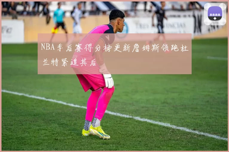 NBA季后赛得分榜更新詹姆斯领跑杜兰特紧追其后