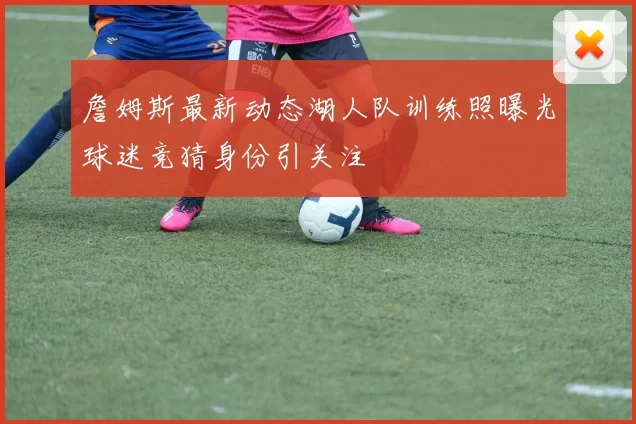 詹姆斯最新动态湖人队训练照曝光球迷竞猜身份引关注