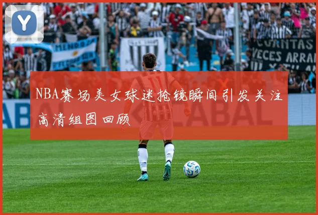 NBA赛场美女球迷抢镜瞬间引发关注高清组图回顾