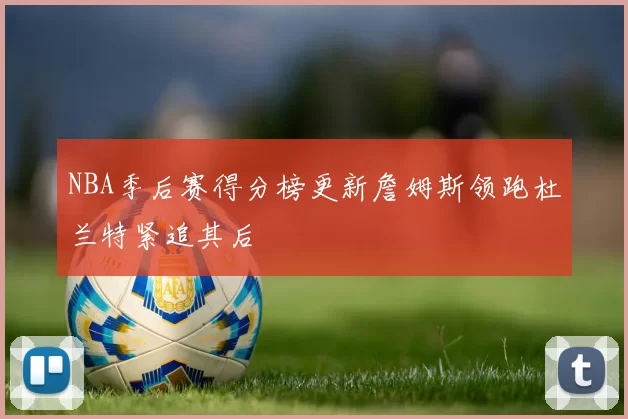 NBA季后赛得分榜更新詹姆斯领跑杜兰特紧追其后