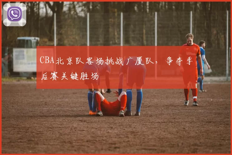 CBA北京队客场挑战广厦队，争夺季后赛关键胜场