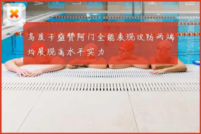 乌度卡盛赞阿门全能表现攻防两端均展现高水平实力