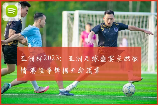亚洲杯2023:亚洲足球盛宴点燃激情 赛场争锋揭开新篇章