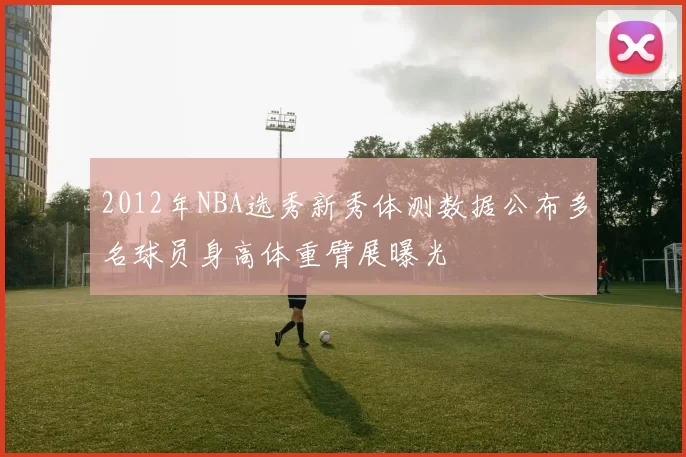 2012年NBA选秀新秀体测数据公布多名球员身高体重臂展曝光