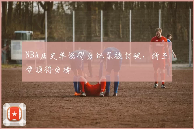 NBA历史单场得分纪录被打破，新王登顶得分榜