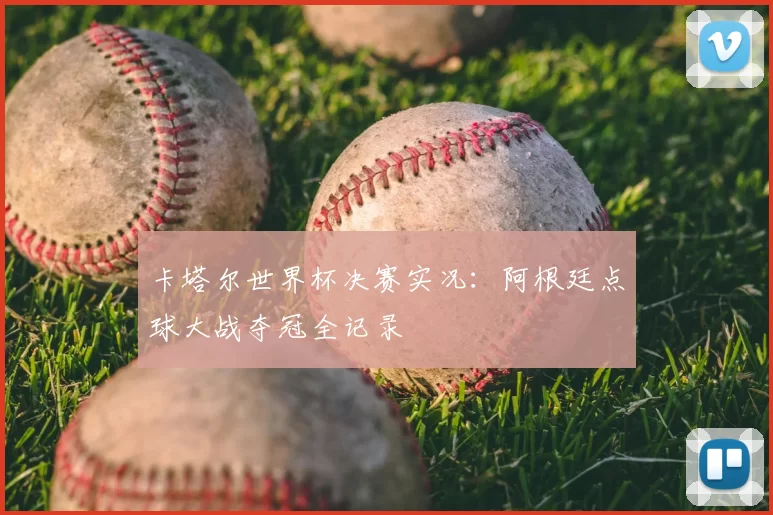 卡塔尔世界杯决赛实况:阿根廷点球大战夺冠全记录
