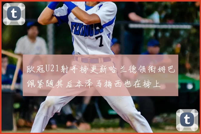 欧冠U21射手榜更新哈兰德领衔姆巴佩紧随其后本泽马梅西也在榜上