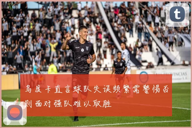 乌度卡直言球队失误频繁需警惕否则面对强队难以取胜