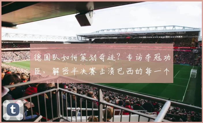 德国队如何策划奇迹?专访夺冠功臣,解密半决赛击溃巴西的每一个进球