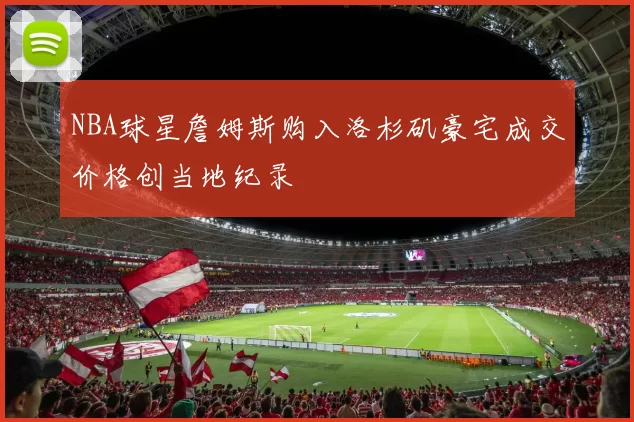 NBA球星詹姆斯购入洛杉矶豪宅成交价格创当地纪录