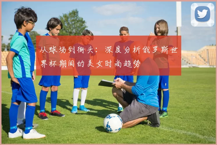 从球场到街头:深度分析俄罗斯世界杯期间的美女时尚趋势