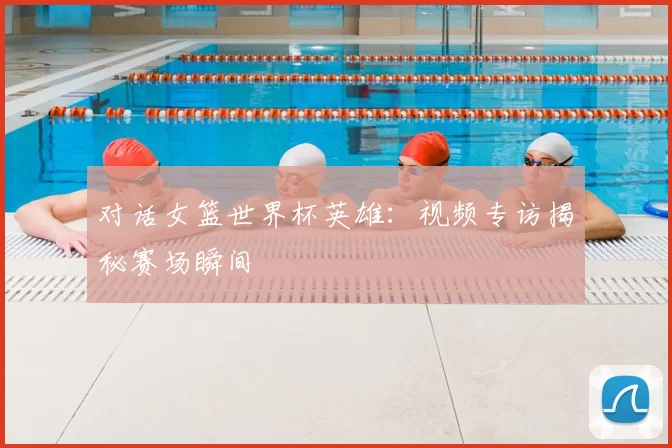 对话女篮世界杯英雄:视频专访揭秘赛场瞬间