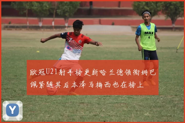 欧冠U21射手榜更新哈兰德领衔姆巴佩紧随其后本泽马梅西也在榜上