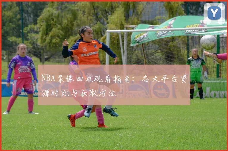 NBA录像回放观看指南:各大平台资源对比与获取方法