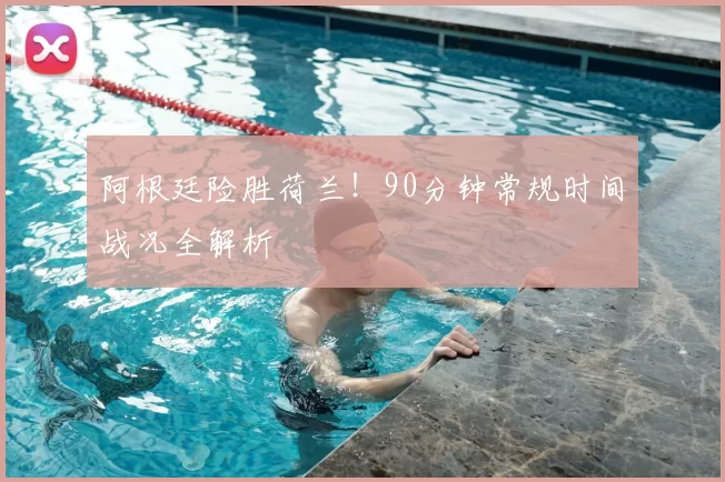 阿根廷险胜荷兰！90分钟常规时间战况全解析