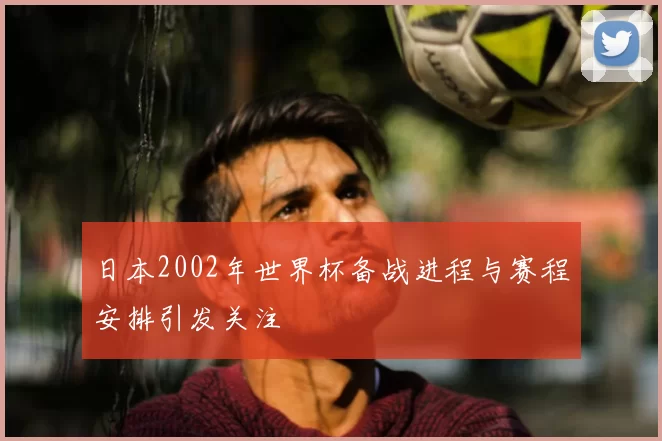 日本2002年世界杯备战进程与赛程安排引发关注