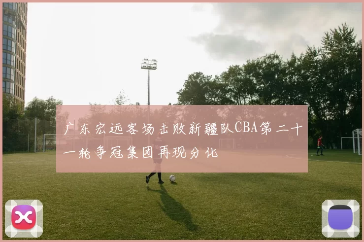 广东宏远客场击败新疆队CBA第二十一轮争冠集团再现分化