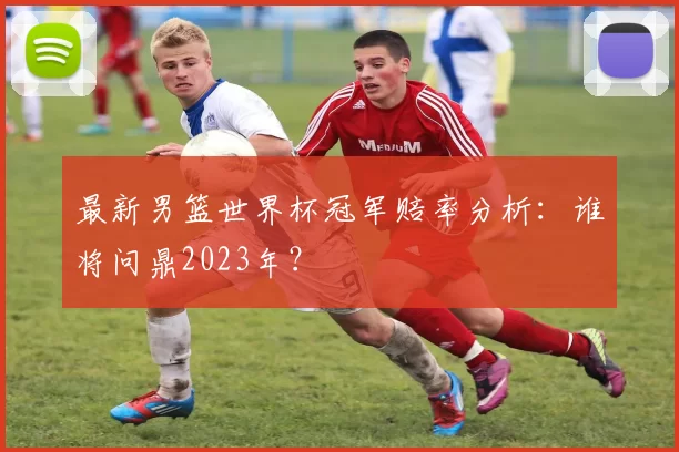 最新男篮世界杯冠军赔率分析：谁将问鼎2023年？