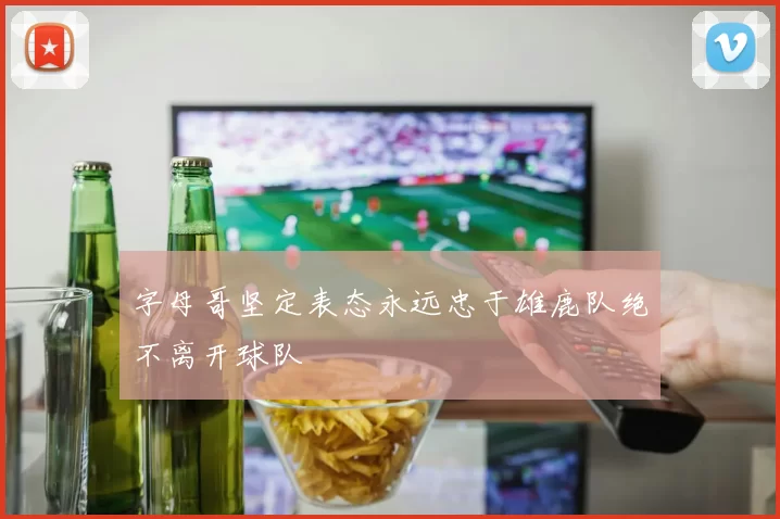 字母哥坚定表态永远忠于雄鹿队绝不离开球队