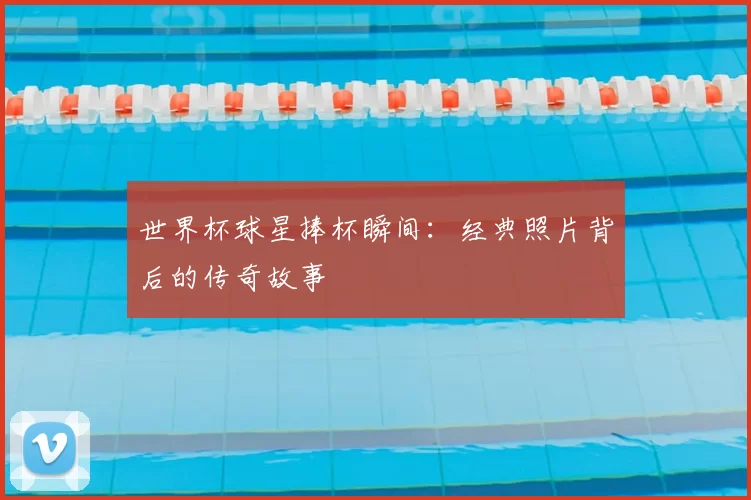 世界杯球星捧杯瞬间:经典照片背后的传奇故事