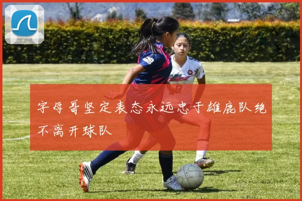 字母哥坚定表态永远忠于雄鹿队绝不离开球队