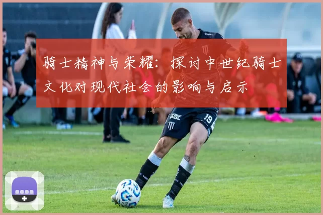 骑士精神与荣耀:探讨中世纪骑士文化对现代社会的影响与启示