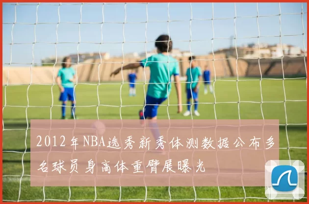 2012年NBA选秀新秀体测数据公布多名球员身高体重臂展曝光