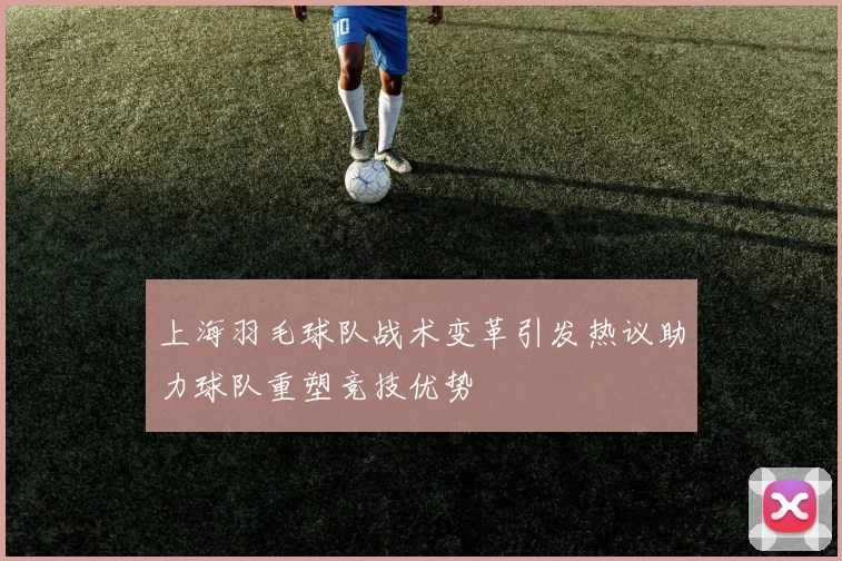 上海羽毛球队战术变革引发热议助力球队重塑竞技优势