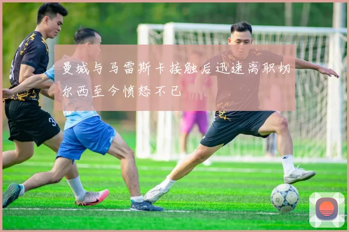 曼城与马雷斯卡接触后迅速离职切尔西至今愤怒不已