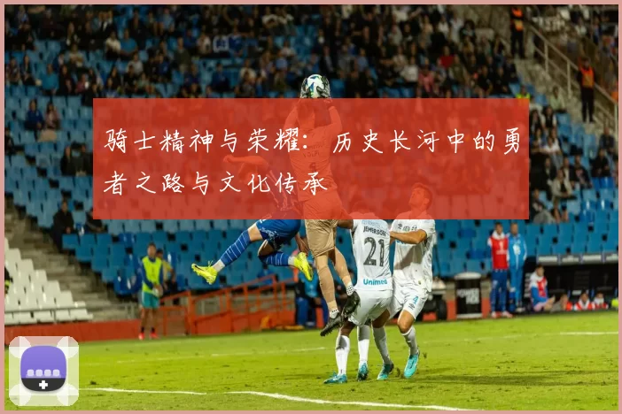 骑士精神与荣耀：历史长河中的勇者之路与文化传承