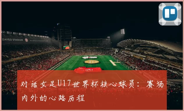 对话女足U17世界杯核心球员:赛场内外的心路历程