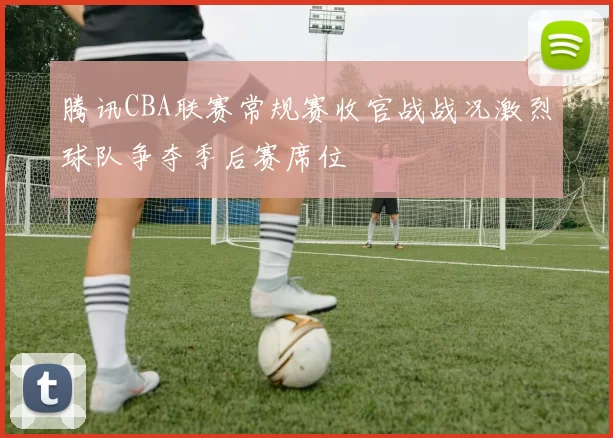 腾讯CBA联赛常规赛收官战战况激烈球队争夺季后赛席位