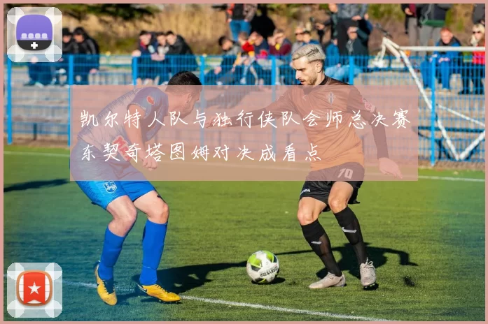 凯尔特人队与独行侠队会师总决赛东契奇塔图姆对决成看点