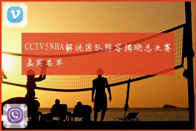 CCTV5NBA解说团队阵容揭晓总决赛嘉宾名单
