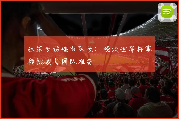 独家专访瑞典队长：畅谈世界杯赛程挑战与团队准备
