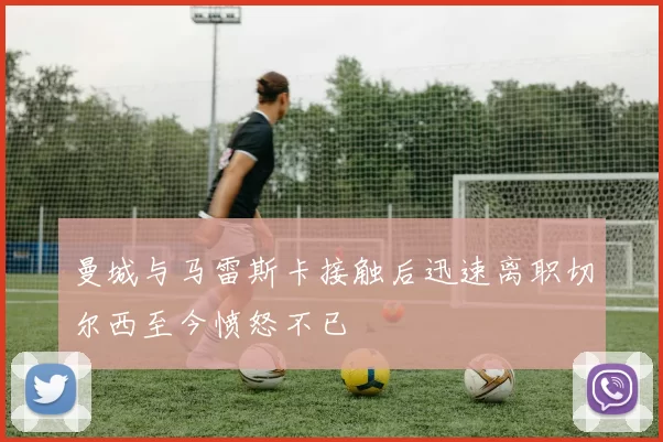 曼城与马雷斯卡接触后迅速离职切尔西至今愤怒不已