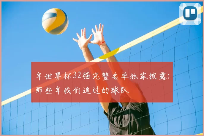 年世界杯32强完整名单独家披露:那些年我们追过的球队