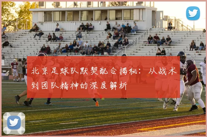 北京足球队默契配合揭秘:从战术到团队精神的深度解析
