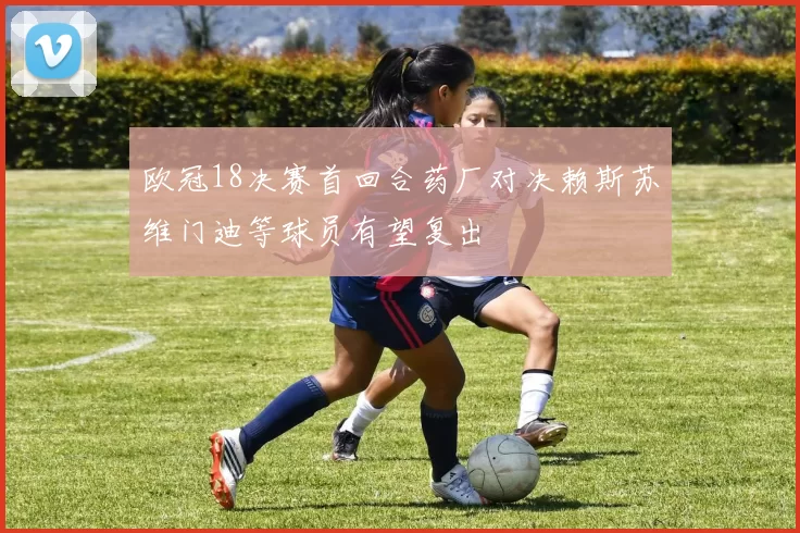 欧冠18决赛首回合药厂对决赖斯苏维门迪等球员有望复出