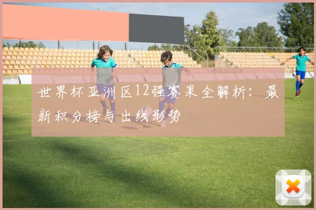 世界杯亚洲区12强赛果全解析:最新积分榜与出线形势