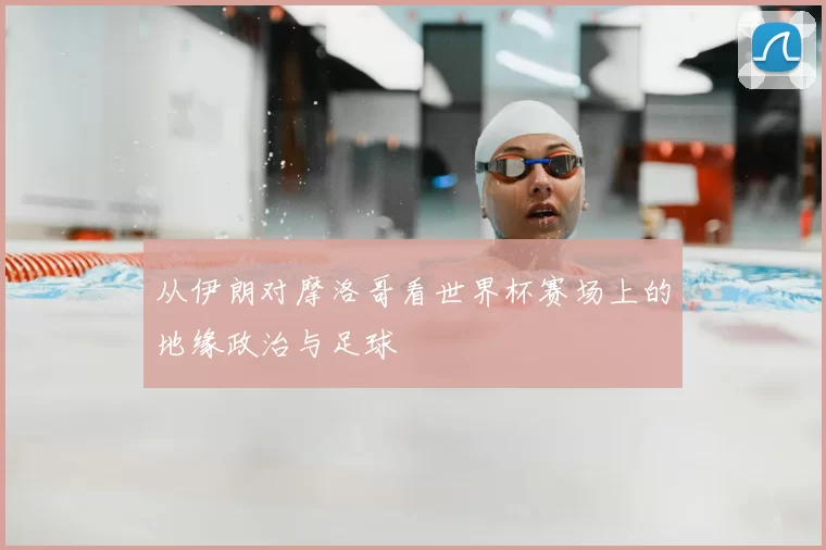 从伊朗对摩洛哥看世界杯赛场上的地缘政治与足球